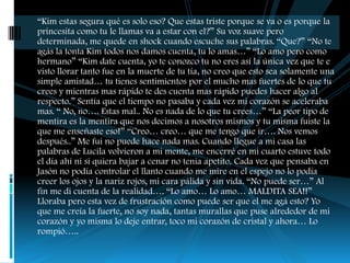 “Kim estas segura qué es solo eso? Que estas triste porque se va o es porque la
princesita como tu le llamas va a estar con el?” Su voz suave pero
determinada, me quede en shock cuando escuche sus palabras. “Que?” “No te
agás la tonta Kim todos nos damos cuenta, tu lo amas…” “Lo amo pero como
hermano” “Kim date cuenta, yo te conozco tu no eres así la única vez que te e
visto llorar tanto fue en la muerte de tu tía, no creo que esto sea solamente una
simple amistad… tu tienes sentimientos por el mucho mas fuertes de lo que tu
crees y mientras mas rápido te des cuenta mas rápido puedes hacer algo al
respecto.” Sentía que el tiempo no pasaba y cada vez mi corazón se aceleraba
mas. “ No, no…. Estas mal.. No es nada de lo que tu crees…” “La peor tipo de
mentira es la mentira que nos decimos a nosotros mismos y tu misma fuiste la
que me enseñaste eso!” “Creo… creo… que me tengo que ir…. Nos vemos
después..” Me fui no puede hace nada mas. Cuando llegue a mi casa las
palabras de Lucila volvieron a mi mente, me encerré en mi cuarto estuve todo
el día ahí ni si quiera bajar a cenar no tenia apetito. Cada vez que pensaba en
Jasón no podía controlar el llanto cuando me mire en el espejo no lo podía
creer los ojos y la nariz rojos, mi cara pálida y sin vida. “No puede ser…” Al
fin me di cuenta de la realidad…. “Lo amo… Lo amo… MALDITA SEA!!”
Lloraba pero esta vez de frustración como puede ser que el me agá esto? Yo
que me creía la fuerte, no soy nada, tantas murallas que puse alrededor de mi
corazón y yo misma lo deje entrar, toco mi corazón de cristal y ahora… Lo
rompió…..
 