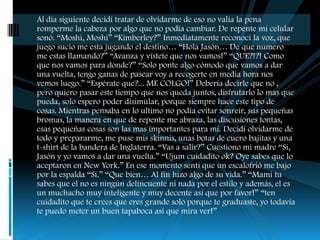 Al día siguiente decidí tratar de olvidarme de eso no valía la pena
romperme la cabeza por algo que no podía cambiar. De repente mi celular
sonó. “Moshi, Moshi” “Kimberley?” Inmediatamente reconocí la voz, que
juego sucio me esta jugando el destino… “Hola Jasón… De que numero
me estas llamando?” “Avanza y vístete que nos vamos!” “QUE?!?! Como
que nos vamos para donde?” “Solo ponte algo cómodo que vamos a dar
una vuelta, tengo ganas de pasear voy a recogerte en media hora nos
vemos luego.” “Espérate que?... ME COLGO!” Debería decirle que no ,
pero quiero pasar este tiempo que nos queda juntos, disfrutarlo lo mas que
pueda, solo espero poder disimular, porque siempre hace este tipo de
cosas. Mientras pensaba en lo ultimo no podía evitar sonreír, sus pequeñas
bromas, la manera en que de repente me abraza, las discusiones tontas,
esas pequeñas cosas son las mas importantes para mi. Decidí olvidarme de
todo y prepararme, me puse mis skinnis, unas botas de cuero bajitas y una
t-shirt de la bandera de Inglaterra. “Vas a salir?” Cuestiono mi madre “Si,
Jasón y yo vamos a dar una vuelta.” “Ujum cuidadito ok? Oye sabes que lo
aceptaron en New York.” En ese momento sentí que un escalofrió me bajo
por la espalda “Si.” “Que bien… Al fin hizo algo de su vida.” “Mami tu
sabes que el no es ningún delincuente ni nada por el estilo y además, el es
un muchacho muy inteligente y muy decente así que por favor!” “ten
cuidadito que te crees que eres grande solo porque te graduaste, yo todavía
te puedo meter un buen tapaboca así que mira ver!”
 