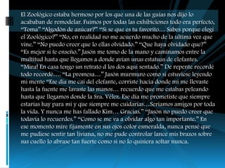 El Zoológico estaba hermoso por los que una de las guías nos dijo lo
acababan de remodelar. Fuimos por todas las exhibiciones todo era perfecto,
“Toma” “Algodón de azúcar?” “Si se que es tu favorito… Sabes porque elegí
el Zoológico?” “No, en realidad no me acuerdo mucho de la ultima vez que
vine.” “No puedo creer que lo ellas olvidado.” “Que haya olvidado que?”
“Es mejor si te enseño.” Jasón me tomo de la mano y caminamos entre la
multitud hasta que llegamos a donde avían unas estatuas de elefantes.
“Mira! En casa tengo un retrato d los dos aquí sentado.” De repente recordé
todo recordé…. “La promesa…” Jasón murmuro como si estuviese leyendo
mi mente “Ese día me caí del elefante, corriste hacia donde mi me llevaste
hasta la fuente me lavaste las manos… recuerdo que me estabas peleando
hasta que llegamos donde la Sra. Vélez. Ese día me prometiste que siempre
estarías hay para mi y que siempre me cuidarías…Seriamos amigos por toda
la vida. Y nunca me has fallado Kim… Gracias.” “Jasón no puedo creer que
todavía lo recuerdes.” “Como se me va a olvidar algo tan importante.” En
ese momento mire fijamente en sus ojos color esmeralda, nunca pensé que
me pudiese sentir tan liviana, no me pude controlar lance mis brazos sobre
sus cuello lo abrase tan fuerte como si no lo quisiera soltar nunca.
 