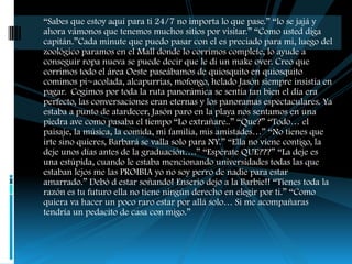 “Sabes que estoy aquí para ti 24/7 no importa lo que pase.” “lo se jajá y
ahora vámonos que tenemos muchos sitios por visitar.” “Como usted diga
capitán.”Cada minute que puedo pasar con el es preciado para mi, luego del
zoológico paramos en el Mall donde lo corrimos complete, lo ayude a
conseguir ropa nueva se puede decir que le di un make over. Creo que
corrimos todo el área Oeste paseábamos de quiosquito en quiosquito
comimos pi~acolada, alcapurrias, mofongo, helado Jasón siempre insistía en
pagar. Cogimos por toda la ruta panorámica se sentía tan bien el día era
perfecto, las conversaciones eran eternas y los panoramas espectaculares. Ya
estaba a punto de atardecer, Jasón paro en la playa nos sentamos en una
piedra ave como pasaba el tiempo “Lo extrañare..” “Que?” “Todo… el
paisaje, la música, la comida, mi familia, mis amistades…” “No tienes que
irte sino quieres, Barbará se valla solo para NY.” “Ella no viene contigo, la
deje unos días antes de la graduación….” “Espérate QUE???” “La deje es
una estúpida, cuando le estaba mencionando universidades todas las que
estaban lejos me las PROIBIA yo no soy perro de nadie para estar
amarrado.” Debó d estar soñando! Enserio dejo a la Barbie!! “Tienes toda la
razón es tu futuro ella no tiene ningún derecho en elegir por ti.” “Como
quiera va hacer un poco raro estar por allá solo… Si me acompañaras
tendría un pedacito de casa con migo.”
 