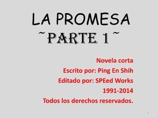 LA PROMESA
~PARTE 1~
Novela corta
Escrito por: Ping En Shih
Editado por: SPEed Works
1991-2014
Todos los derechos reservados.
1

 