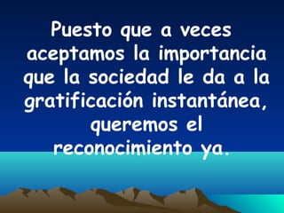 Puesto que a veces
aceptamos la importancia
que la sociedad le da a la
gratificación instantánea,
queremos el
reconocimiento ya.
 