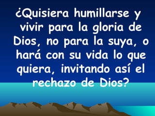 ¿Quisiera humillarse y
vivir para la gloria de
Dios, no para la suya, o
hará con su vida lo que
quiera, invitando así el
rechazo de Dios?
 