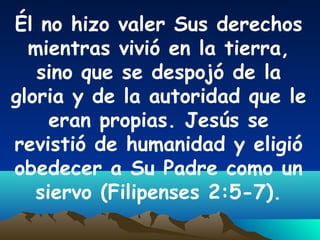 Él no hizo valer Sus derechos
mientras vivió en la tierra,
sino que se despojó de la
gloria y de la autoridad que le
eran propias. Jesús se
revistió de humanidad y eligió
obedecer a Su Padre como un
siervo (Filipenses 2:5-7).
 