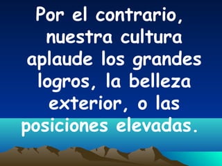 Por el contrario,
nuestra cultura
aplaude los grandes
logros, la belleza
exterior, o las
posiciones elevadas.
 