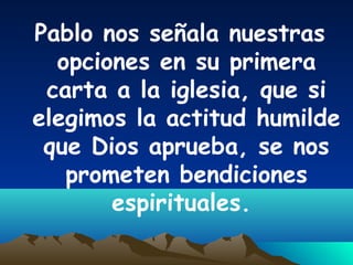 Pablo nos señala nuestras
opciones en su primera
carta a la iglesia, que si
elegimos la actitud humilde
que Dios aprueba, se nos
prometen bendiciones
espirituales.
 