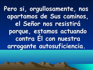 Pero si, orgullosamente, nos
apartamos de Sus caminos,
el Señor nos resistirá
porque, estamos actuando
contra Él con nuestra
arrogante autosuficiencia.
 