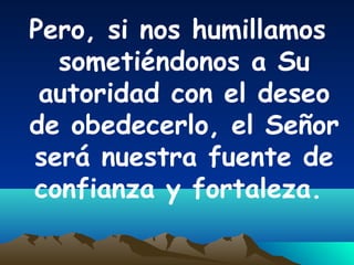 Pero, si nos humillamos
sometiéndonos a Su
autoridad con el deseo
de obedecerlo, el Señor
será nuestra fuente de
confianza y fortaleza.
 