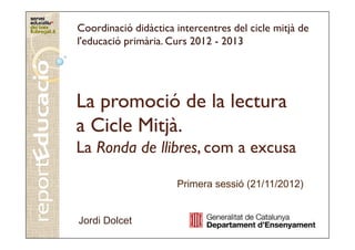 Coordinació didàctica intercentres del cicle mitjà de
l'educació primària. Curs 2012 - 2013




La promoció de la lectura
a Cicle Mitjà.
La Ronda de llibres, com a excusa
            llibres,

                      Primera sessió (21/11/2012)


Jordi Dolcet
 