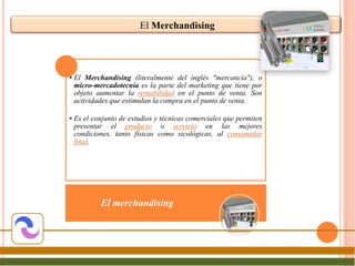 El Merchandising




• El Merchandising (literalmente del inglés "mercancía"), o
  micro-mercadotecnia es la parte del marketing que tiene por
  objeto aumentar la rentabilidad en el punto de venta. Son
  actividades que estimulan la compra en el punto de venta.

• Es el conjunto de estudios y técnicas comerciales que permiten
  presentar el producto o servicio en las mejores
  condiciones, tanto físicas como sicológicas, al consumidor
  final.




          El merchandising
 