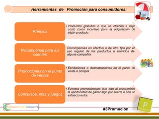 Herramientas de Promoción para consumidores:
• Productos gratuitos o que se ofrecen a bajo
costo como incentivo para la adquisición de
algún producto.Premios
• Recompensas en efectivo o de otro tipo por el
uso regular de los productos o servicios de
alguna compañía.
Recompensa para los
clientes
• Exhibiciones o demostraciones en el punto de
venta o compraPromociones en el punto
de ventas
• Eventos promocionales que dan al consumidor
la oportunidad de ganar algo por suerte o con un
esfuerzo extra.Concursos, rifas y juegos
#3Promoción
 