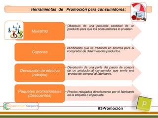 • Obsequio de una pequeña cantidad de un
producto para que los consumidores lo prueben.
Muestras
• certificados que se traducen en ahorros para el
comprador de determinados productos.Cupones
• Devolución de una parte del precio de compra
de un producto al consumidor que envíe una
'prueba de compra' al fabricante.
Devolución de efectivo
(rebajas)
• Precios rebajados directamente por el fabricante
en la etiqueta o el paquete.
Paquetes promocionales
(Descuentos)
Herramientas de Promoción para consumidores:
#3Promoción
 