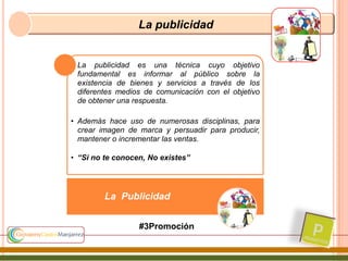 La publicidad
• La publicidad es una técnica cuyo objetivo
fundamental es informar al público sobre la
existencia de bienes y servicios a través de los
diferentes medios de comunicación con el objetivo
de obtener una respuesta.
• Además hace uso de numerosas disciplinas, para
crear imagen de marca y persuadir para producir,
mantener o incrementar las ventas.
• “Si no te conocen, No existes”
La Publicidad
#3Promoción
 