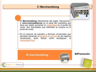 El Merchandising
• El Merchandising (literalmente del inglés "mercancía"),
o micro-mercadotecnia es la parte del marketing que
tiene por objeto aumentar la rentabilidad en el punto de
venta. Son actividades que estimulan la compra en el
punto de venta.
• Es el conjunto de estudios y técnicas comerciales que
permiten presentar el producto o servicio en las mejores
condiciones, tanto físicas como sicológicas, al
consumidor final.
El merchandising #3Promoción
 
