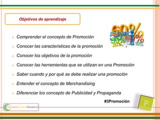  Comprender el concepto de Promoción
 Conocer las caracteristicas de la promoción
 Conocer los objetivos de la promoción
 Conocer las herramientas que se utilizan en una Promoción
 Saber cuando y por qué se debe realizar una promoción
 Entender el concepto de Merchandising
 Diferenciar los concepto de Publicidad y Propaganda
Objetivos de aprendizaje
#3Promoción
 