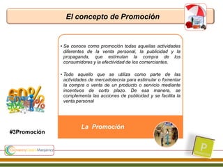 El concepto de Promoción
• Se conoce como promoción todas aquellas actividades
diferentes de la venta personal, la publicidad y la
propaganda, que estimulan la compra de los
consumidores y la efectividad de los comerciantes.
• Todo aquello que se utiliza como parte de las
actividades de mercadotecnia para estimular o fomentar
la compra o venta de un producto o servicio mediante
incentivos de corto plazo. De esa manera, se
complementa las acciones de publicidad y se facilita la
venta personal
La Promoción
#3Promoción
 