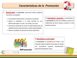 Caracteristicas de la Promoción
1. Selectividad: La promoción suele tener límites y objetivos
muy claros, por ejemplo:
 Incrementar la demanda de un producto en particular
 Apoyar la publicidad y la venta personal en una
determinada región (un país, una ciudad, una zona).
 Aumentar la presencia de marca en determinados tipos de
establecimientos (supermercados, tiendas especializadas).
 Obtener resultados en periodos de tiempo específicos.
2. Intensidad y duración: La efectividad de
la promoción se pone de manifiesto cuando se la
implementa de forma intensa y durante un corto
periodo de tiempo.
3. Resultados a corto plazo:
La promoción se caracteriza por incitar a una
respuesta rápida mediante la promesa de otorgar
una recompensa (cupones, bonificaciones,
descuentos especiales y otros
#3Promoción
 