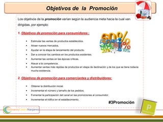 Objetivos de la Promoción
#3Promoción
Los objetivos de la promoción varían según la audiencia meta hacia la cual van
dirigidas, por ejemplo:
1. Objetivos de promoción para consumidores :
 Estimular las ventas de productos establecidos.
 Atraer nuevos mercados.
 Ayudar en la etapa de lanzamiento del producto.
 Dar a conocer los cambios en los productos existentes.
 Aumentar las ventas en las épocas críticas.
 Atacar a la competencia.
 Aumentar ventas más rápidas de productos en etapa de declinación y de los que se tiene todavía
mucha existencia.
2. Objetivos de promoción para comerciantes y distribuidores:
 Obtener la distribución inicial.
 Incrementar el número y tamaño de los pedidos.
 Fomentar la participación del canal en las promociones al consumidor.
 Incrementar el tráfico en el establecimiento.
 