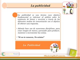 La publicidad

• La publicidad es una técnica cuyo objetivo
fundamental es informar al público sobre la
existencia de bienes y servicios a través de los
diferentes medios de comunicación con el objetivo
de obtener una respuesta.
• Además hace uso de numerosas disciplinas, para
crear imagen de marca y persuadir para producir,
mantener o incrementar las ventas.

• “Si no te conocen, No existes”

La Publicidad

#MarketingMixPromoción

 