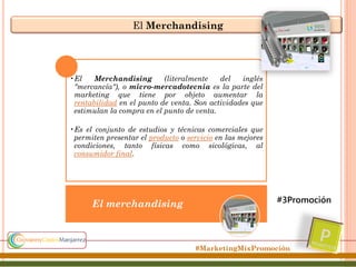 El Merchandising

•El
Merchandising
(literalmente
del
inglés
"mercancía"), o micro-mercadotecnia es la parte del
marketing que tiene por objeto aumentar la
rentabilidad en el punto de venta. Son actividades que
estimulan la compra en el punto de venta.
•Es el conjunto de estudios y técnicas comerciales que
permiten presentar el producto o servicio en las mejores
condiciones, tanto físicas como sicológicas, al
consumidor final.

El merchandising

#3Promoción

#MarketingMixPromoción

 