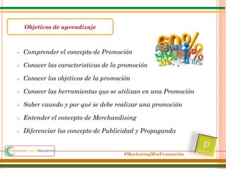 Objetivos de aprendizaje



Comprender el concepto de Promoción



Conocer las caracteristicas de la promoción



Conocer los objetivos de la promoción



Conocer las herramientas que se utilizan en una Promoción



Saber cuando y por qué se debe realizar una promoción



Entender el concepto de Merchandising



Diferenciar los concepto de Publicidad y Propaganda

#MarketingMixPromoción

 