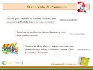 El concepto de Promoción

“Medios para estimular la demanda diseñados para

Stanton, Etzel y Walker

completar la publicidad y facilitar las ventas personales"

“Incentivos a corto plazo que fomentan la compra o venta
de un producto o servicio"

Kotler y Armstrong

“Conjunto de ideas, planes y acciones comerciales que
refuerzan la venta activa y la publicidad, y apoyan el flujo
del producto al consumidor"

#MarketingMixPromoción

Ricardo Romero

 