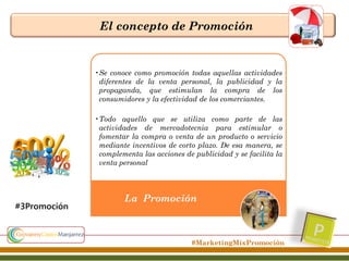 El concepto de Promoción

•Se conoce como promoción todas aquellas actividades
diferentes de la venta personal, la publicidad y la
propaganda, que estimulan la compra de los
consumidores y la efectividad de los comerciantes.
•Todo aquello que se utiliza como parte de las
actividades de mercadotecnia para estimular o
fomentar la compra o venta de un producto o servicio
mediante incentivos de corto plazo. De esa manera, se
complementa las acciones de publicidad y se facilita la
venta personal

#3Promoción

La Promoción

#MarketingMixPromoción

 