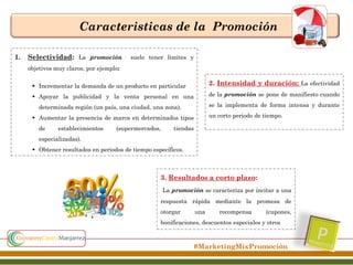 Caracteristicas de la Promoción
1.

Selectividad: La promoción

suele tener límites y

objetivos muy claros, por ejemplo:
 Incrementar la demanda de un producto en particular

2. Intensidad y duración: La efectividad

 Apoyar la publicidad y la venta personal en una

de la promoción se pone de manifiesto cuando
se la implementa de forma intensa y durante

determinada región (un país, una ciudad, una zona).

un corto periodo de tiempo.

 Aumentar la presencia de marca en determinados tipos
de

establecimientos

(supermercados,

tiendas

especializadas).
 Obtener resultados en periodos de tiempo específicos.

3. Resultados a corto plazo:
La promoción se caracteriza por incitar a una
respuesta rápida mediante la promesa de
otorgar

una

recompensa

(cupones,

bonificaciones, descuentos especiales y otros

#MarketingMixPromoción

 