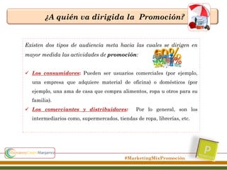 ¿A quién va dirigida la Promoción?

Existen dos tipos de audiencia meta hacia las cuales se dirigen en
mayor medida las actividades de promoción:
 Los consumidores: Pueden ser usuarios comerciales (por ejemplo,
una empresa que adquiere material de oficina) o domésticos (por
ejemplo, una ama de casa que compra alimentos, ropa u otros para su

familia).
 Los comerciantes y distribuidores:

Por lo general, son los

intermediarios como, supermercados, tiendas de ropa, librerías, etc.

#MarketingMixPromoción

 