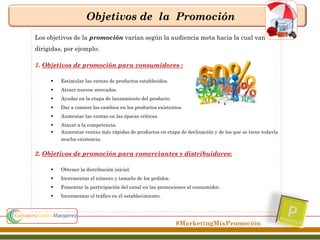 Objetivos de la Promoción
Los objetivos de la promoción varían según la audiencia meta hacia la cual van
dirigidas, por ejemplo:
1. Objetivos de promoción para consumidores :


Estimular las ventas de productos establecidos.



Atraer nuevos mercados.



Ayudar en la etapa de lanzamiento del producto.



Dar a conocer los cambios en los productos existentes.



Aumentar las ventas en las épocas críticas.




Atacar a la competencia.
Aumentar ventas más rápidas de productos en etapa de declinación y de los que se tiene todavía
mucha existencia.

2. Objetivos de promoción para comerciantes y distribuidores:


Obtener la distribución inicial.



Incrementar el número y tamaño de los pedidos.



Fomentar la participación del canal en las promociones al consumidor.



Incrementar el tráfico en el establecimiento.

#MarketingMixPromoción

 