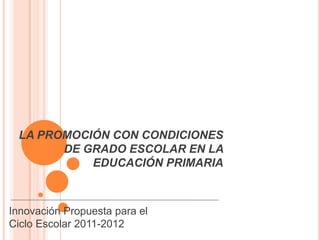 LA PROMOCIÓN CON CONDICIONES
       DE GRADO ESCOLAR EN LA
           EDUCACIÓN PRIMARIA



Innovación Propuesta para el
Ciclo Escolar 2011-2012
 