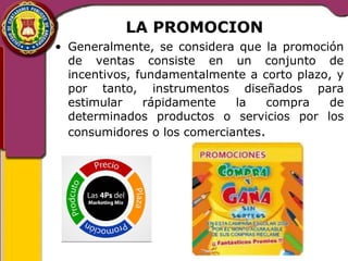 LA PROMOCION 
• Generalmente, se considera que la promoción 
de ventas consiste en un conjunto de 
incentivos, fundamentalmente a corto plazo, y 
por tanto, instrumentos diseñados para 
estimular rápidamente la compra de 
determinados productos o servicios por los 
consumidores o los comerciantes. 
 