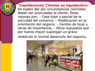 "Liquidaciones"(Ventas en liquidación): 
Se suelen dar por circunstancias concretas 
deben ser anunciadas al cliente. Estas 
razones son: - Cese total o parcial de la 
actividad del comercio. - Modificación en la 
orientación del negocio. - Cambio de local u 
obras de importancia. - Otros supuestos que 
por fuerza mayor supongan un grave 
obstáculo al normal desarrollo del negocio. 
 