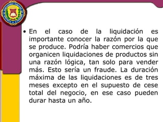 • En el caso de la liquidación es 
importante conocer la razón por la que 
se produce. Podría haber comercios que 
organicen liquidaciones de productos sin 
una razón lógica, tan solo para vender 
más. Esto sería un fraude. La duración 
máxima de las liquidaciones es de tres 
meses excepto en el supuesto de cese 
total del negocio, en ese caso pueden 
durar hasta un año. 
 