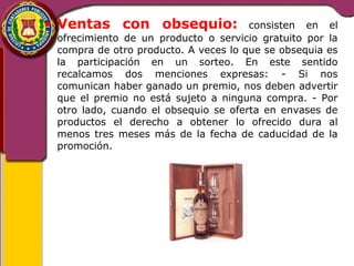 • Ventas con obsequio: consisten en el 
ofrecimiento de un producto o servicio gratuito por la 
compra de otro producto. A veces lo que se obsequia es 
la participación en un sorteo. En este sentido 
recalcamos dos menciones expresas: - Si nos 
comunican haber ganado un premio, nos deben advertir 
que el premio no está sujeto a ninguna compra. - Por 
otro lado, cuando el obsequio se oferta en envases de 
productos el derecho a obtener lo ofrecido dura al 
menos tres meses más de la fecha de caducidad de la 
promoción. 
 