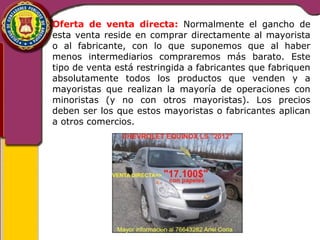 Oferta de venta directa: Normalmente el gancho de 
esta venta reside en comprar directamente al mayorista 
o al fabricante, con lo que suponemos que al haber 
menos intermediarios compraremos más barato. Este 
tipo de venta está restringida a fabricantes que fabriquen 
absolutamente todos los productos que venden y a 
mayoristas que realizan la mayoría de operaciones con 
minoristas (y no con otros mayoristas). Los precios 
deben ser los que estos mayoristas o fabricantes aplican 
a otros comercios. 
 