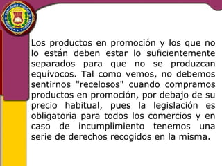 Los productos en promoción y los que no 
lo están deben estar lo suficientemente 
separados para que no se produzcan 
equívocos. Tal como vemos, no debemos 
sentirnos "recelosos" cuando compramos 
productos en promoción, por debajo de su 
precio habitual, pues la legislación es 
obligatoria para todos los comercios y en 
caso de incumplimiento tenemos una 
serie de derechos recogidos en la misma. 
 