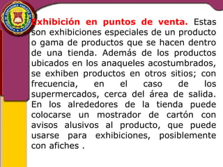 Exhibición en puntos de venta. Estas 
son exhibiciones especiales de un producto 
o gama de productos que se hacen dentro 
de una tienda. Además de los productos 
ubicados en los anaqueles acostumbrados, 
se exhiben productos en otros sitios; con 
frecuencia, en el caso de los 
supermercados, cerca del área de salida. 
En los alrededores de la tienda puede 
colocarse un mostrador de cartón con 
avisos alusivos al producto, que puede 
usarse para exhibiciones, posiblemente 
con afiches . 
 