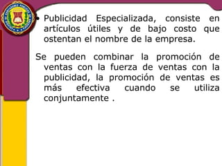 • Publicidad Especializada, consiste en 
artículos útiles y de bajo costo que 
ostentan el nombre de la empresa. 
Se pueden combinar la promoción de 
ventas con la fuerza de ventas con la 
publicidad, la promoción de ventas es 
más efectiva cuando se utiliza 
conjuntamente . 
 