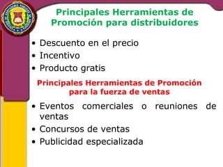 Principales Herramientas de 
Promoción para distribuidores 
• Descuento en el precio 
• Incentivo 
• Producto gratis 
Principales Herramientas de Promoción 
para la fuerza de ventas 
• Eventos comerciales o reuniones de 
ventas 
• Concursos de ventas 
• Publicidad especializada 
 