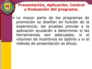 Presentación, Aplicación, Control 
y Evaluación del programa. 
• La mayor parte de los programas de 
promoción se diseñan en función de la 
experiencia, las pruebas previas a la 
aplicación ayudarán a determinar si las 
herramientas son adecuadas, si el 
volumen de incentivos es óptimo y si el 
método de presentación es eficaz. 
 