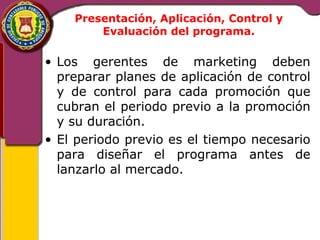 Presentación, Aplicación, Control y 
Evaluación del programa. 
• Los gerentes de marketing deben 
preparar planes de aplicación de control 
y de control para cada promoción que 
cubran el periodo previo a la promoción 
y su duración. 
• El periodo previo es el tiempo necesario 
para diseñar el programa antes de 
lanzarlo al mercado. 
 