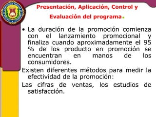 Presentación, Aplicación, Control y 
Evaluación del programa. 
• La duración de la promoción comienza 
con el lanzamiento promocional y 
finaliza cuando aproximadamente el 95 
% de los producto en promoción se 
encuentran en manos de los 
consumidores. 
Existen diferentes métodos para medir la 
efectividad de la promoción: 
Las cifras de ventas, los estudios de 
satisfacción. 
 
