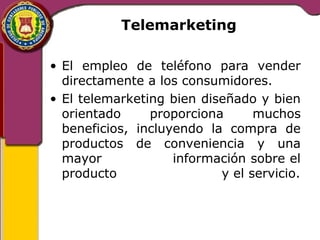 Telemarketing 
• El empleo de teléfono para vender 
directamente a los consumidores. 
• El telemarketing bien diseñado y bien 
orientado proporciona muchos 
beneficios, incluyendo la compra de 
productos de conveniencia y una 
mayor información sobre el 
producto y el servicio. 
 