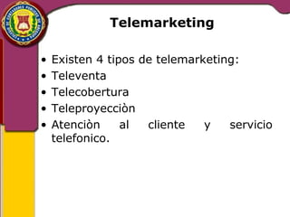 Telemarketing 
• Existen 4 tipos de telemarketing: 
• Televenta 
• Telecobertura 
• Teleproyecciòn 
• Atenciòn al cliente y servicio 
telefonico. 
 