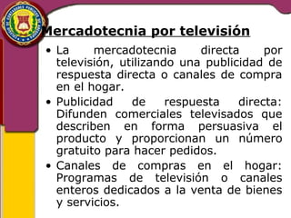 Mercadotecnia por televisión 
• La mercadotecnia directa por 
televisión, utilizando una publicidad de 
respuesta directa o canales de compra 
en el hogar. 
• Publicidad de respuesta directa: 
Difunden comerciales televisados que 
describen en forma persuasiva el 
producto y proporcionan un número 
gratuito para hacer pedidos. 
• Canales de compras en el hogar: 
Programas de televisión o canales 
enteros dedicados a la venta de bienes 
y servicios. 
 