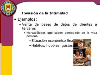 Invasión de la Intimidad 
• Ejemplos: 
– Venta de bases de datos de clientes a 
terceros 
• Mercadólogos que saben demasiado de la vida 
personal. 
–Situación económico financiera 
–Hábitos, hobbies, gustos, etc 
