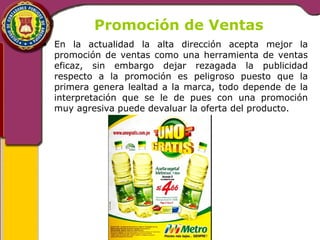 Promoción de Ventas 
• En la actualidad la alta dirección acepta mejor la 
promoción de ventas como una herramienta de ventas 
eficaz, sin embargo dejar rezagada la publicidad 
respecto a la promoción es peligroso puesto que la 
primera genera lealtad a la marca, todo depende de la 
interpretación que se le de pues con una promoción 
muy agresiva puede devaluar la oferta del producto. 
 