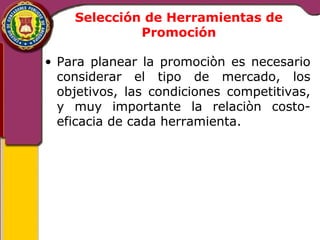 Selección de Herramientas de 
Promoción 
• Para planear la promociòn es necesario 
considerar el tipo de mercado, los 
objetivos, las condiciones competitivas, 
y muy importante la relaciòn costo-eficacia 
de cada herramienta. 
 