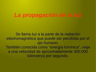 La propagación de la luz
Se llama luz a la parte de la radiación
electromagnética que puede ser percibida por el
ojo humano.
También conocida como “energía lumínica”, viaja
a una velocidad de aproximadamente 300.000
kilómetros por segundo.
 
